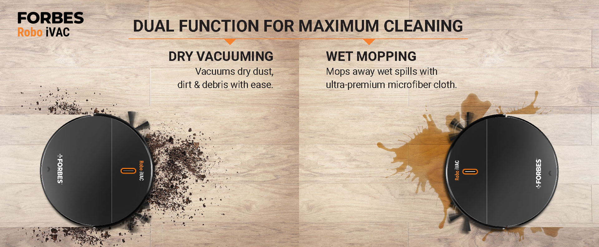 Dry vacuuming Vacuums dry dust, dirt & debris with ease. Wet Mopping Mops away wet spills with ultra-premium microfiber cloth.