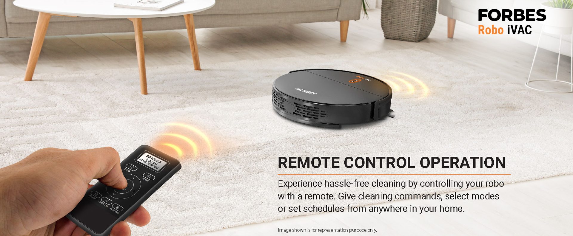 Experience hassle-free cleaning by controlling your robo with a remote. Give cleaning commands, select modes or set schedules from anywhere in your home. Image shown is for representation purpose only.