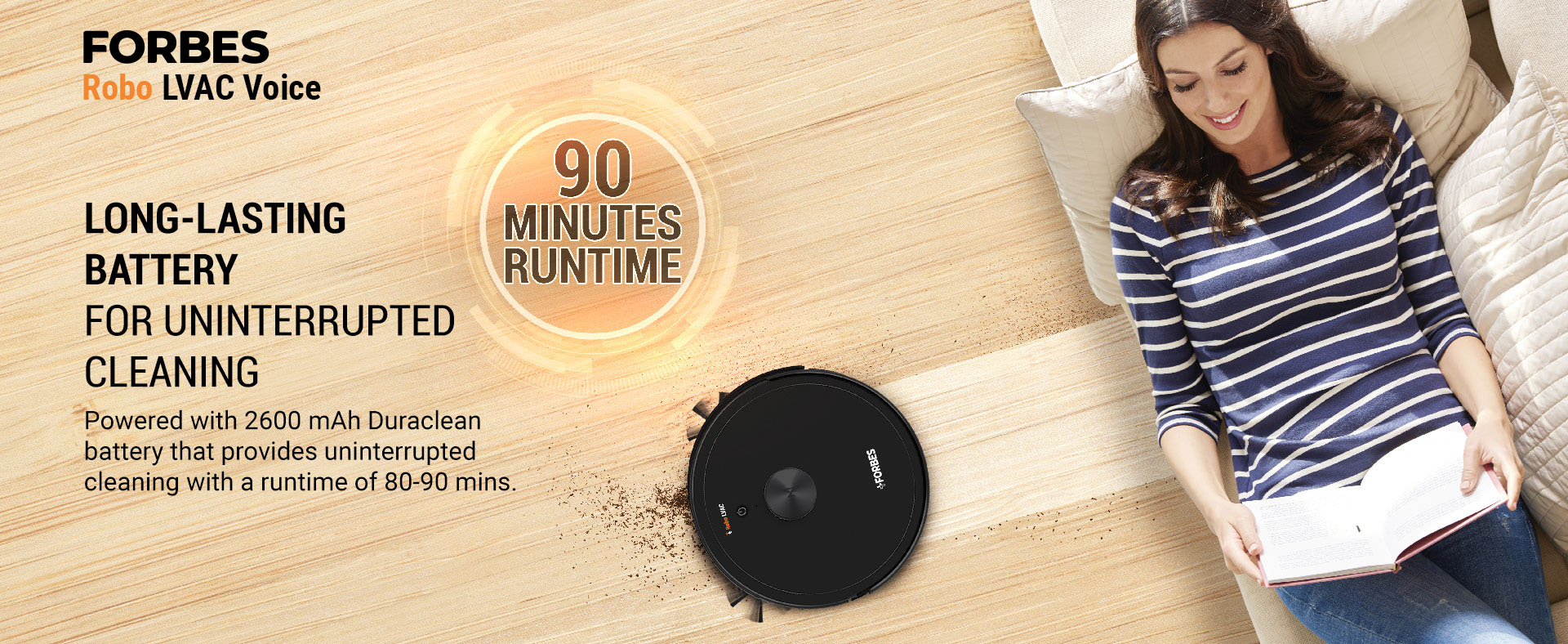 Powered with 2600 mAh Duraclean battery that provides uninterrupted cleaning with a runtime of 80-90 mins.