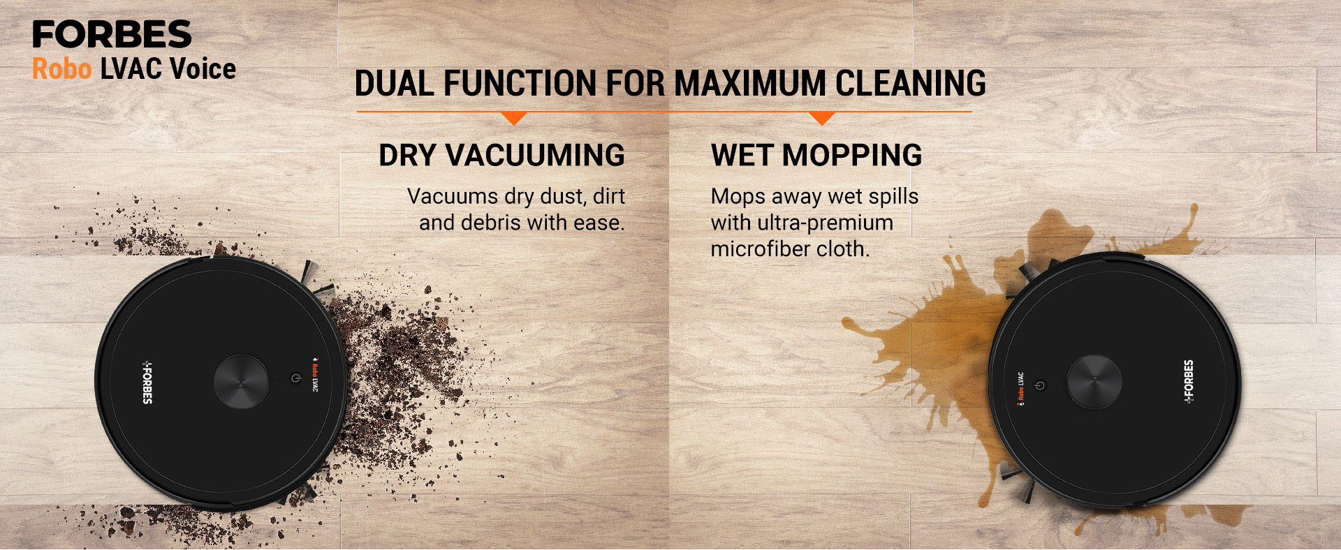 DRY VACUUMING Vacuums dry dust, dirt and debris with ease. WET MOPPING Mops away wet spills with ultra-premium microfiber cloth.