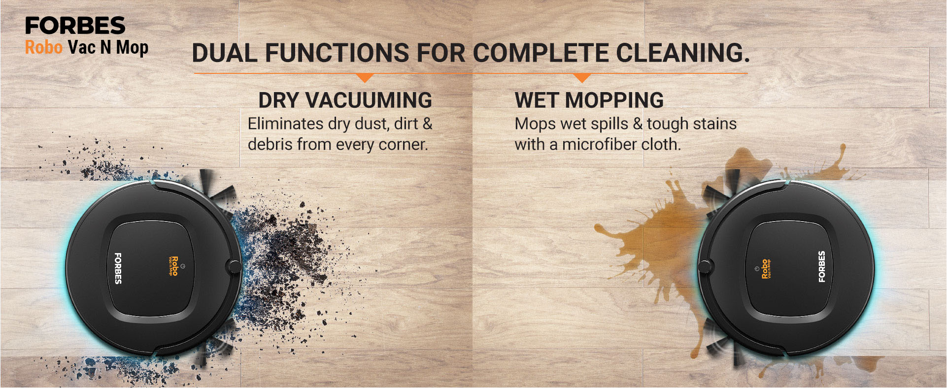 Dry vacuuming Eliminates dry dust, dirt & debris from every corner. Wet Mopping Mops wet spills & tough stains with a microfiber cloth.